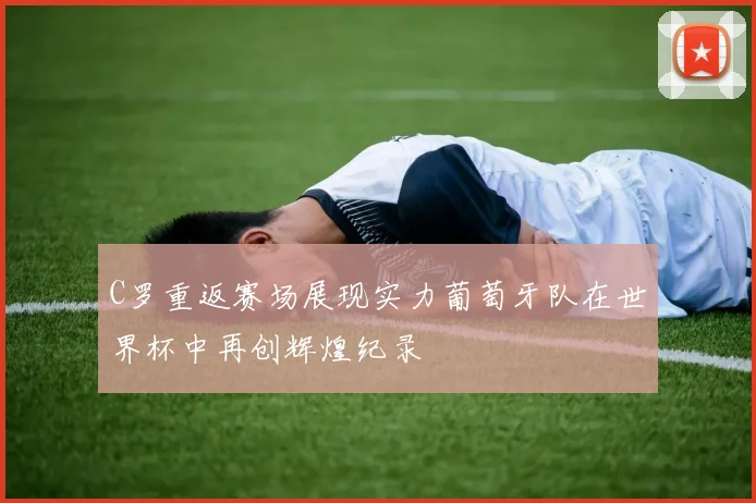 C罗重返赛场展现实力葡萄牙队在世界杯中再创辉煌纪录