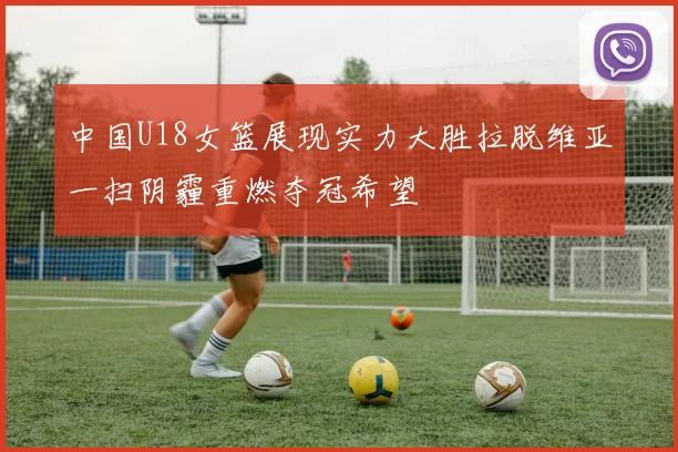 中国U18女篮展现实力大胜拉脱维亚一扫阴霾重燃夺冠希望