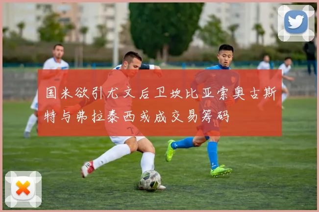 国米欲引尤文后卫坎比亚索奥古斯特与弗拉泰西或成交易筹码