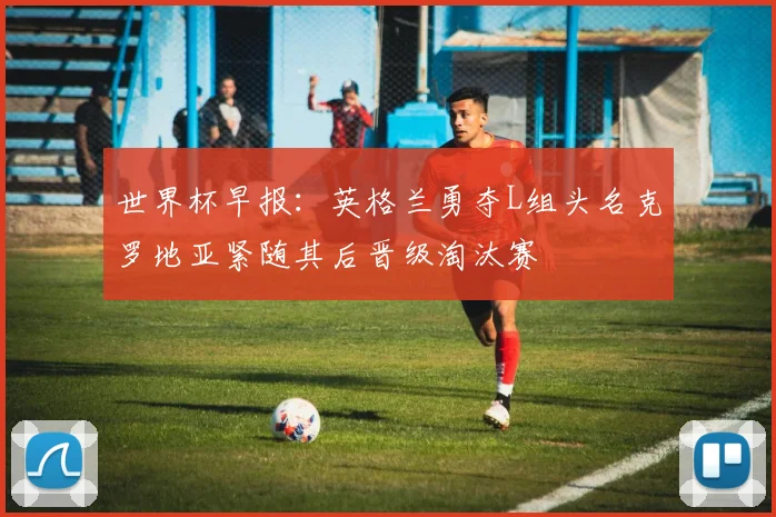 世界杯早报：英格兰勇夺L组头名克罗地亚紧随其后晋级淘汰赛