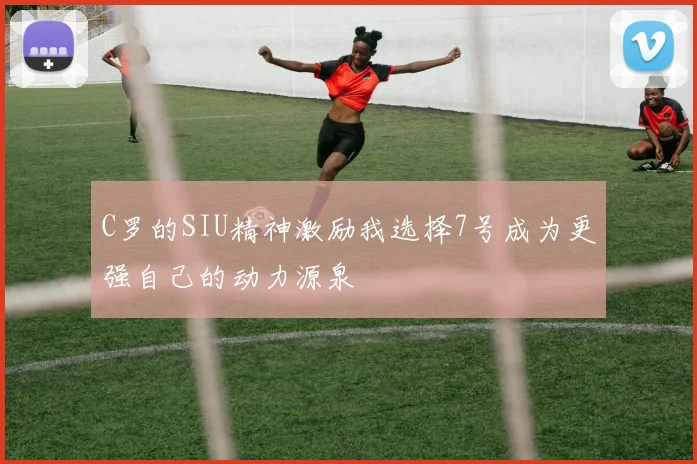 C罗的SIU精神激励我选择7号成为更强自己的动力源泉