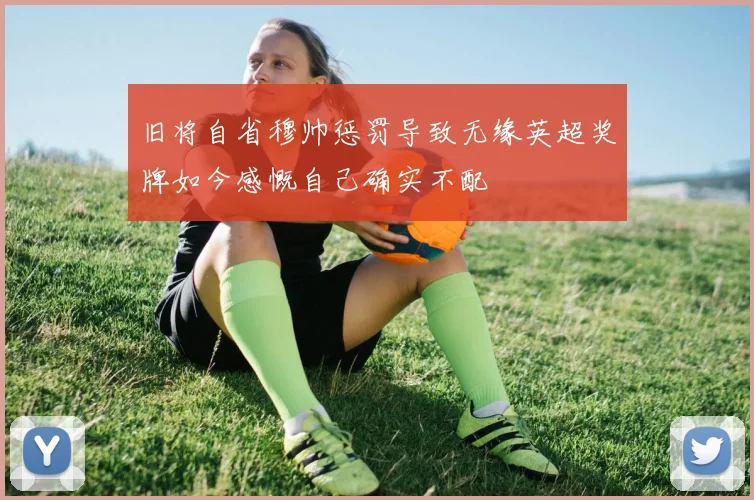 旧将自省穆帅惩罚导致无缘英超奖牌如今感慨自己确实不配