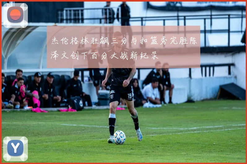 杰伦格林狂飙三分与扣篮秀完胜陈泽文创下百分大战新纪录