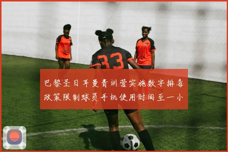 巴黎圣日耳曼青训营实施数字排毒政策限制球员手机使用时间至一小时