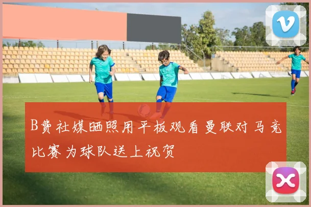B费社媒晒照用平板观看曼联对马竞比赛为球队送上祝贺