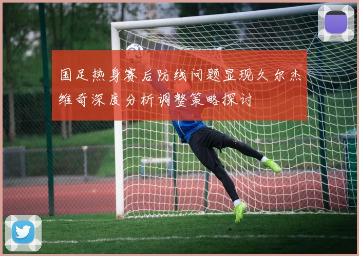 国足热身赛后防线问题显现久尔杰维奇深度分析调整策略探讨