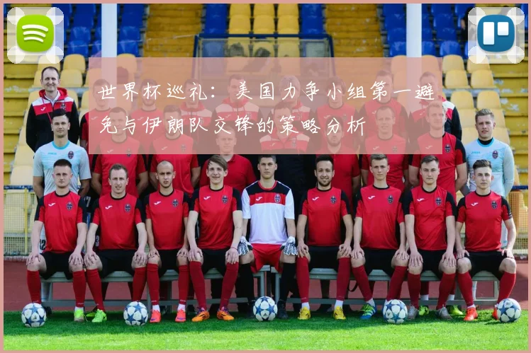 世界杯巡礼：美国力争小组第一避免与伊朗队交锋的策略分析