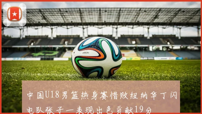 中国U18男篮热身赛惜败纽纳华丁闪电队张子一表现出色贡献19分